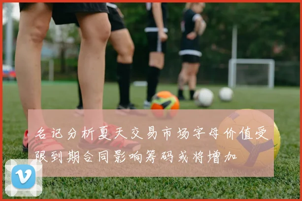 名记分析夏天交易市场字母价值受限到期合同影响筹码或将增加
