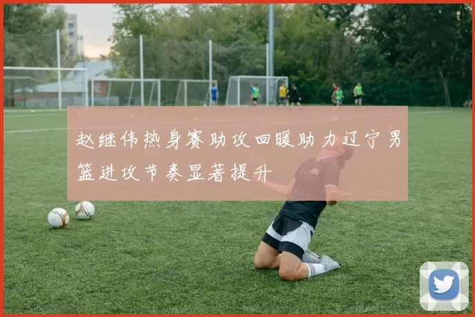 赵继伟热身赛助攻回暖助力辽宁男篮进攻节奏显著提升