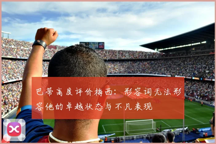 巴蒂高度评价梅西：形容词无法形容他的卓越状态与不凡表现