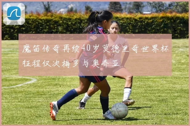 魔笛传奇再续40岁莫德里奇世界杯征程仅次梅罗与奥乔亚