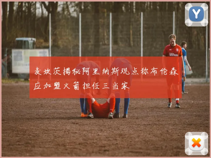 麦坎茨揭秘阿里纳斯观点称布伦森应加盟火箭担任三当家
