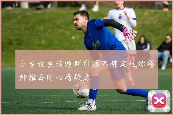 小克伦克谈赖斯引援不确定性称塔帅推荐时心存疑虑