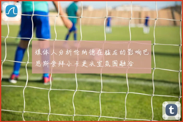 媒体人分析伦纳德在猛龙的影响巴恩斯崇拜小卡更衣室氛围融洽