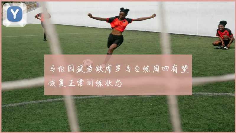 马伦因疲劳缺席罗马合练周四有望恢复正常训练状态