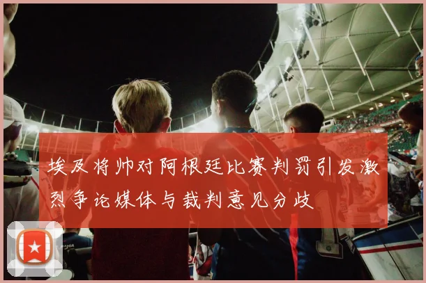 埃及将帅对阿根廷比赛判罚引发激烈争论媒体与裁判意见分歧