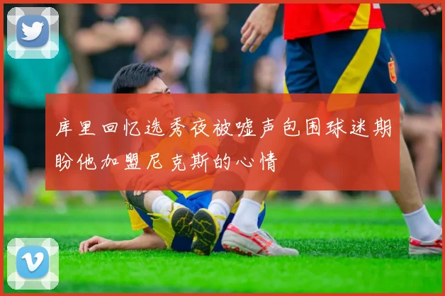 库里回忆选秀夜被嘘声包围球迷期盼他加盟尼克斯的心情