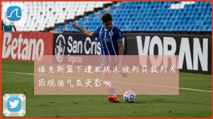 福克斯篮下遭犯规未被判罚裁判或因现场气氛受影响