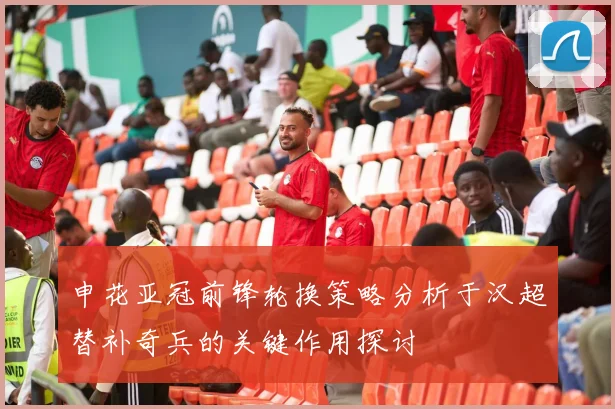申花亚冠前锋轮换策略分析于汉超替补奇兵的关键作用探讨