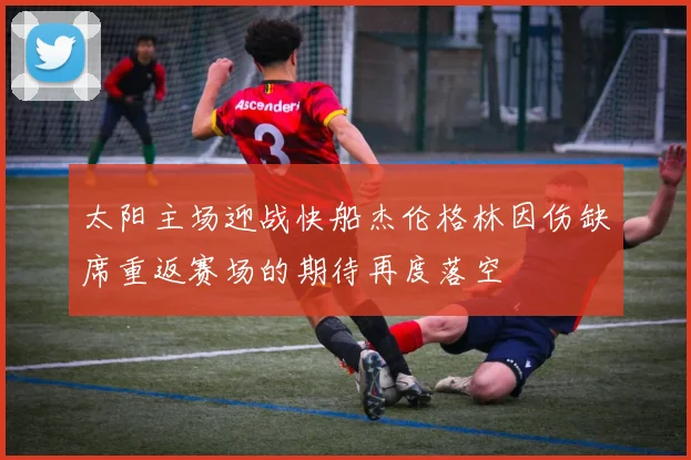 太阳主场迎战快船杰伦格林因伤缺席重返赛场的期待再度落空