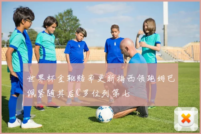 世界杯金靴赔率更新梅西领跑姆巴佩紧随其后C罗位列第七