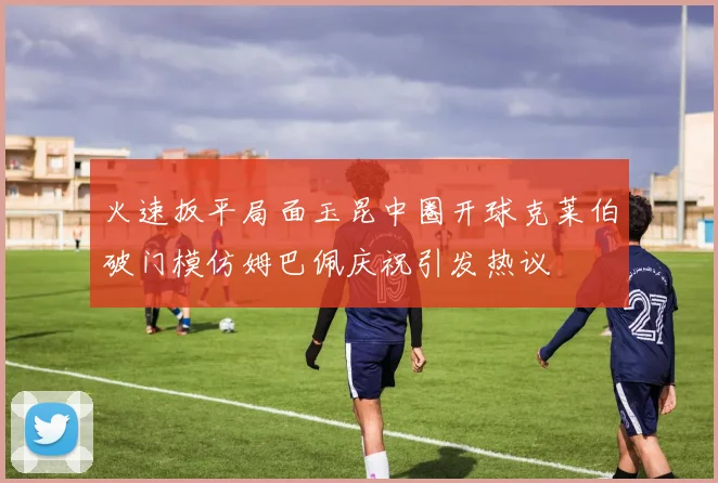 火速扳平局面玉昆中圈开球克莱伯破门模仿姆巴佩庆祝引发热议