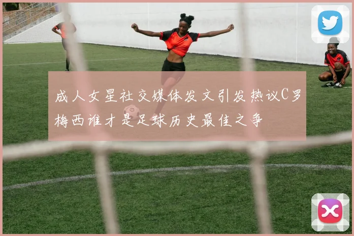 成人女星社交媒体发文引发热议C罗梅西谁才是足球历史最佳之争