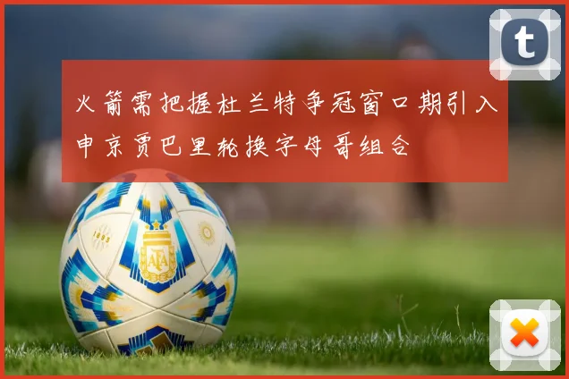 火箭需把握杜兰特争冠窗口期引入申京贾巴里轮换字母哥组合