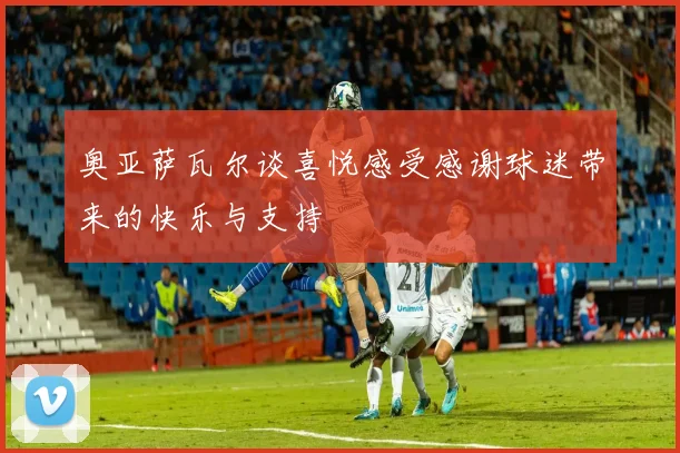 奥亚萨瓦尔谈喜悦感受感谢球迷带来的快乐与支持