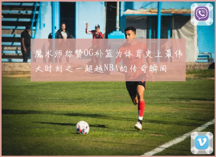 魔术师称赞OG补篮为体育史上最伟大时刻之一超越NBA的传奇瞬间