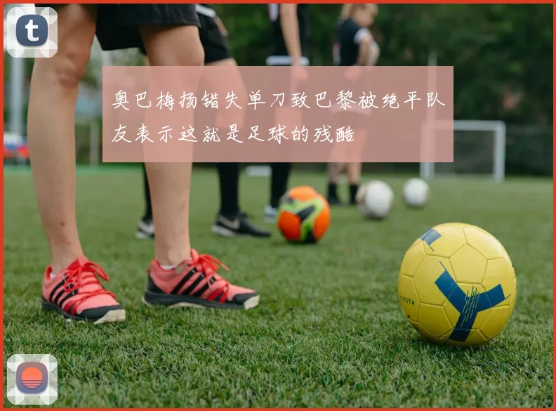 奥巴梅扬错失单刀致巴黎被绝平队友表示这就是足球的残酷