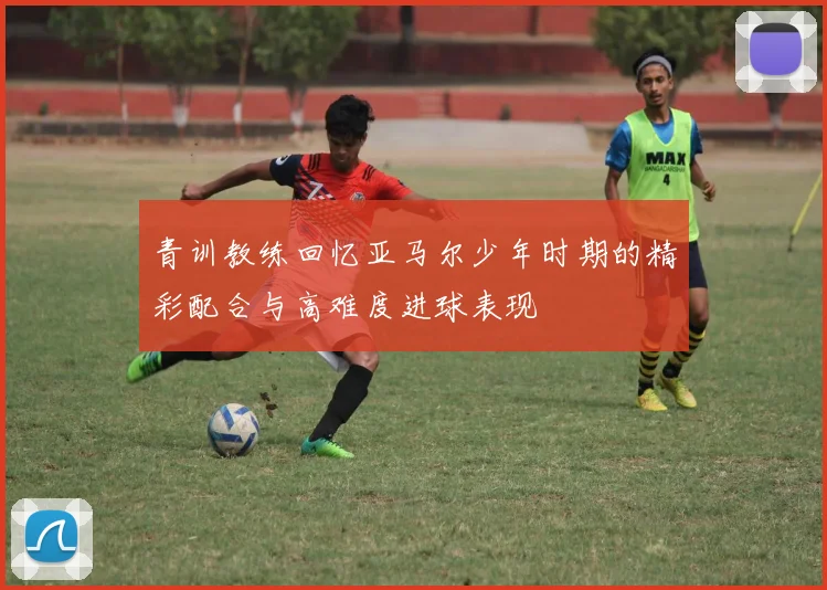 青训教练回忆亚马尔少年时期的精彩配合与高难度进球表现