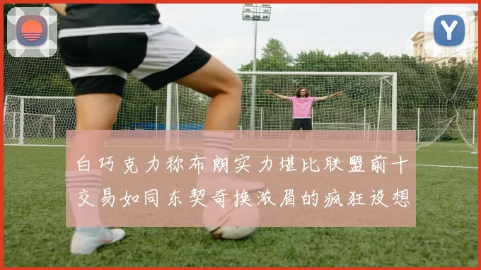 白巧克力称布朗实力堪比联盟前十交易如同东契奇换浓眉的疯狂设想