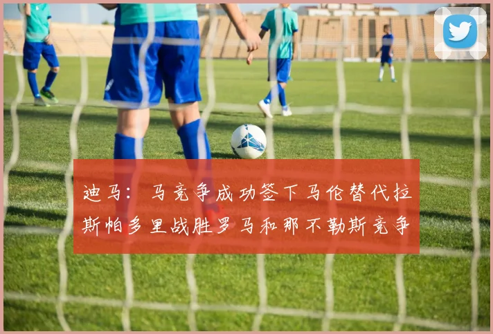 迪马：马竞争成功签下马伦替代拉斯帕多里战胜罗马和那不勒斯竞争