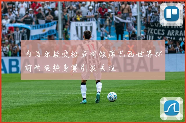 内马尔接受检查将缺席巴西世界杯前两场热身赛引发关注