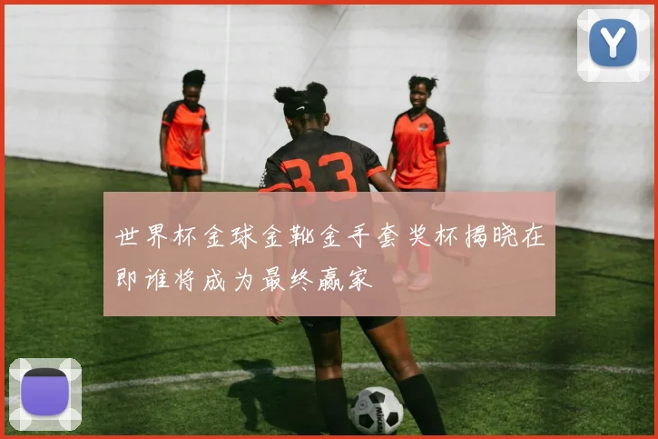世界杯金球金靴金手套奖杯揭晓在即谁将成为最终赢家