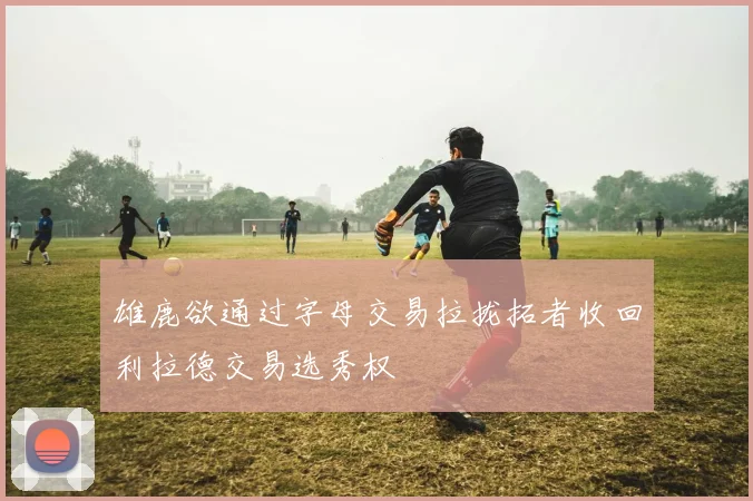 雄鹿欲通过字母交易拉拢拓者收回利拉德交易选秀权