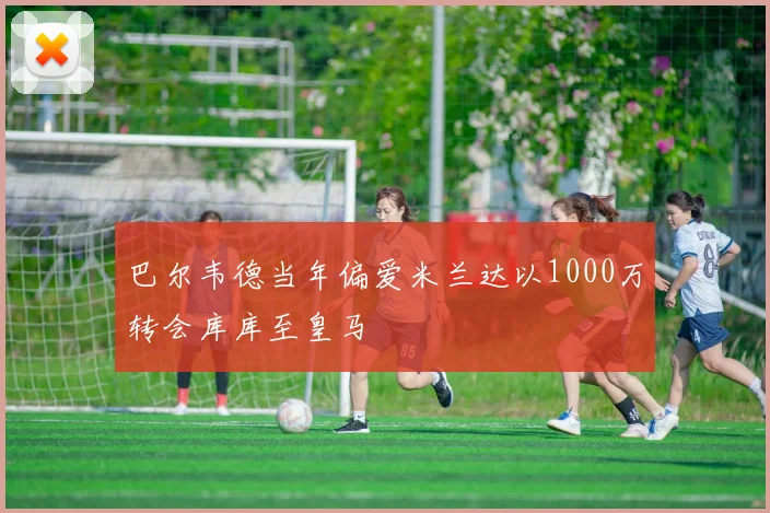 巴尔韦德当年偏爱米兰达以1000万转会库库至皇马