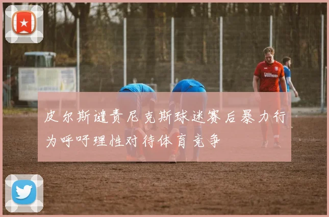 皮尔斯谴责尼克斯球迷赛后暴力行为呼吁理性对待体育竞争
