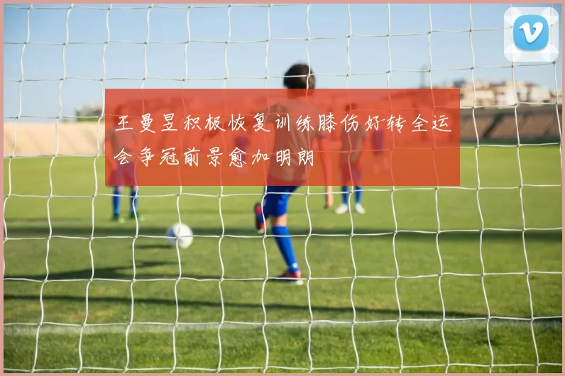 王曼昱积极恢复训练膝伤好转全运会争冠前景愈加明朗