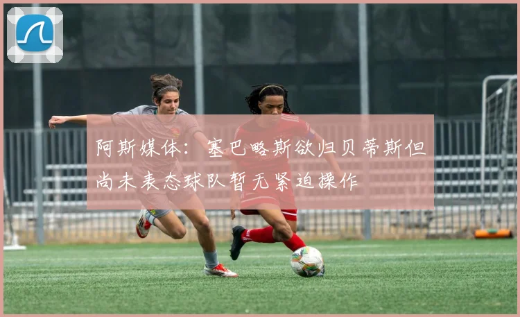 阿斯媒体：塞巴略斯欲归贝蒂斯但尚未表态球队暂无紧迫操作