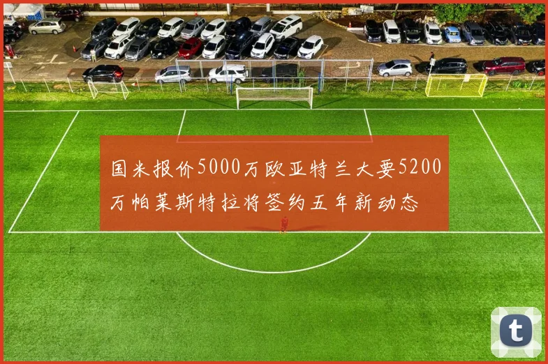 国米报价5000万欧亚特兰大要5200万帕莱斯特拉将签约五年新动态