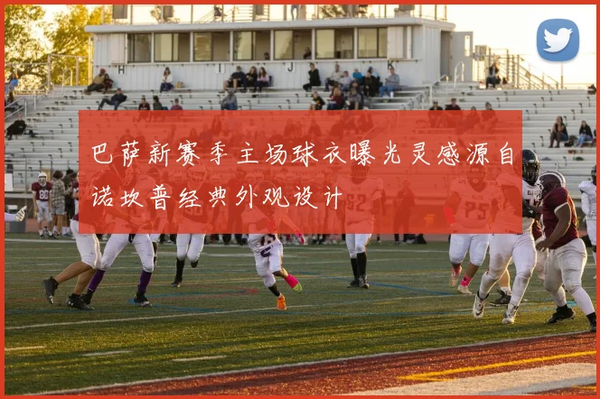 巴萨新赛季主场球衣曝光灵感源自诺坎普经典外观设计