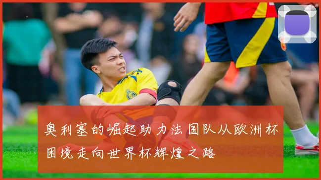 奥利塞的崛起助力法国队从欧洲杯困境走向世界杯辉煌之路