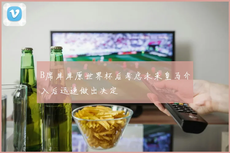 B席库库原世界杯后考虑未来皇马介入后迅速做出决定