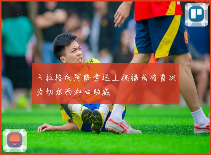 卡拉格向阿隆索送上祝福或将首次为切尔西加油助威