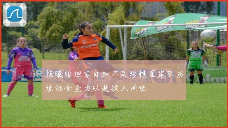杨曦皓坦言自知不足珍惜国家队历练机会全力以赴投入训练