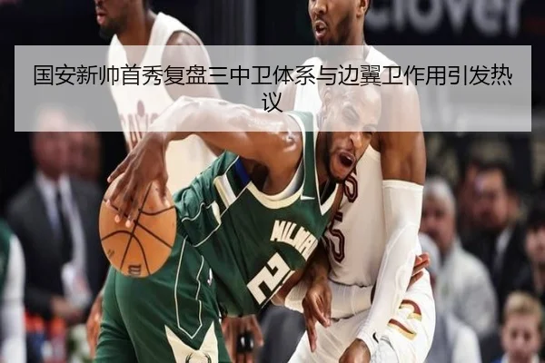 国安新帅首秀复盘三中卫体系与边翼卫作用引发热议